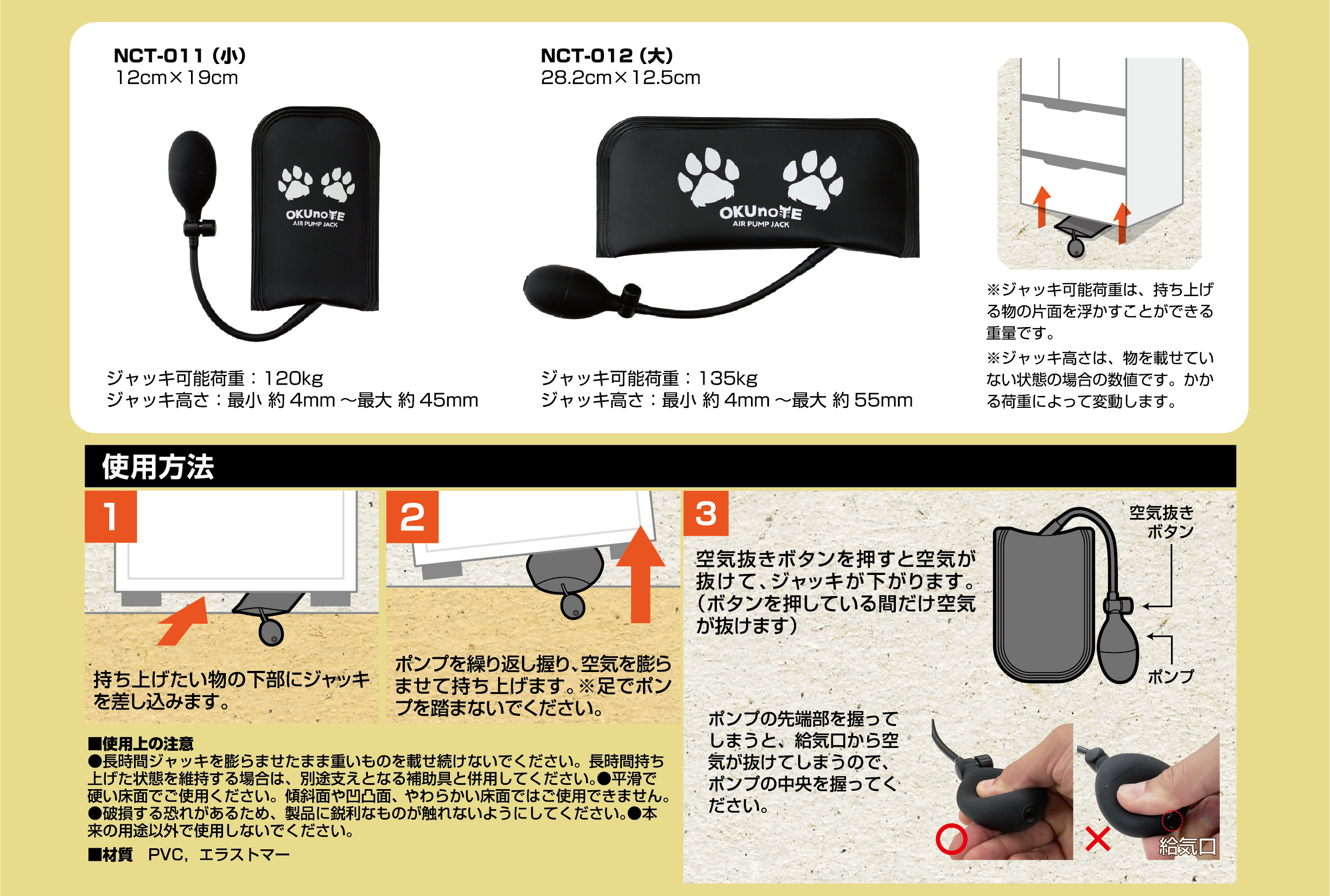 ※ジャッキ可能荷重は、持ち上げ物の片側を浮かかすことができる重荷です。 ※ジャッキ高さは、物を載せていない状態の数値です。かかる荷重によって変動します。
使用方法
持ち上げたい物の下部にジャッキを差し込みます。
ポンプを繰り返し握り、空気を膨らませて持ち上げます。
※足でポンプを踏まないでください。
空気抜きボタンを押すと空気が抜けて、ジャッキが下がります。
(ボタンを押している間だけ空気が抜けます)
ポンプの先端部を握ってしまうと、給気口から空気が抜けてしまうので、ポンプの中央を握ってください。
■使用上の注意
長時間ジャッキを膨らませたまま重いものを載せ続けないでください。
長時間持ち上げた状態を維持する場合は、別途支えとなる補助具と併用してください。
平滑で硬い床面でご使用ください。
傾斜面や凹凸面、やわらかい床面ではご使用できません。
破損する恐れがあるため、製品に鋭利なものが触れないようにしてください。
本来の用途以外で使用しないでください。
■材質
PVC、エラストマー