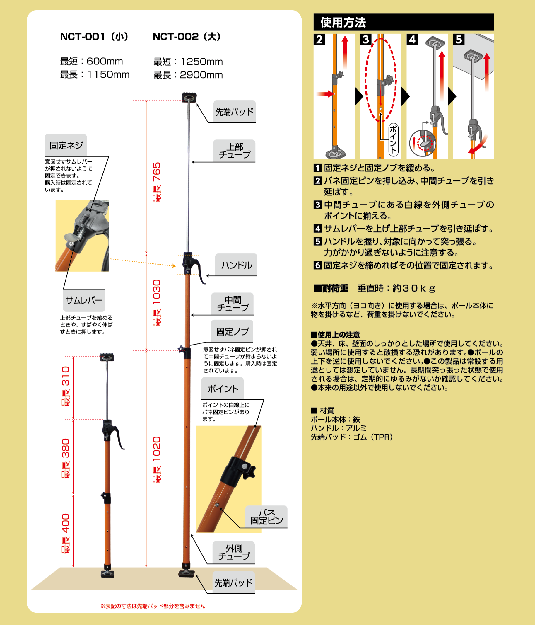 各部品の機能説明固定ネジ: 締めつけずサムレバーを固定できるように設定されています。サムレバー: 上部チューブを緩めるために、サムレバーを押し下げるときに回します。固定ノブ: 締めこまず固定ピンが埋没されて中で中間チューブを緩まないように設定しています。購入時は固定されています。ポイント: ポイントの目盛線上にバネ固定ピンがあります。使用方法固定ネジと固定ノブを緩める。バネ固定ピンを押し込み、中間チューブを引き延ばす。中間チューブにある白線を外側チューブのポイントに揃える。サムレバーを上げ上部チューブを引き延ばす。ハンドルを握り、対象に向かって突っ張る。力がかかり過ぎないように注意する。固定ネジを緩めればその位置で固定されます。■耐荷重垂直時: 約30kg※水平方向(ヨコ向き)に使用する場合は、ポール本体に物を掛けるなど、荷重を掛けないでください。■使用上の注意天井、床、壁面のしっかりとした場所で使用してください。弱い場所に設置すると転倒する恐れがあります。本品でのみ使用しないでください。この製品は常設する用途としては想定していません。長期間突っ張った状態で使用される場合は、定期的にゆるみがないか確認してください。本来の用途以外に使用しないでください。■材質ポール本体: 鉄ハンドル: アルミ先端パッド: ゴム(TPR)