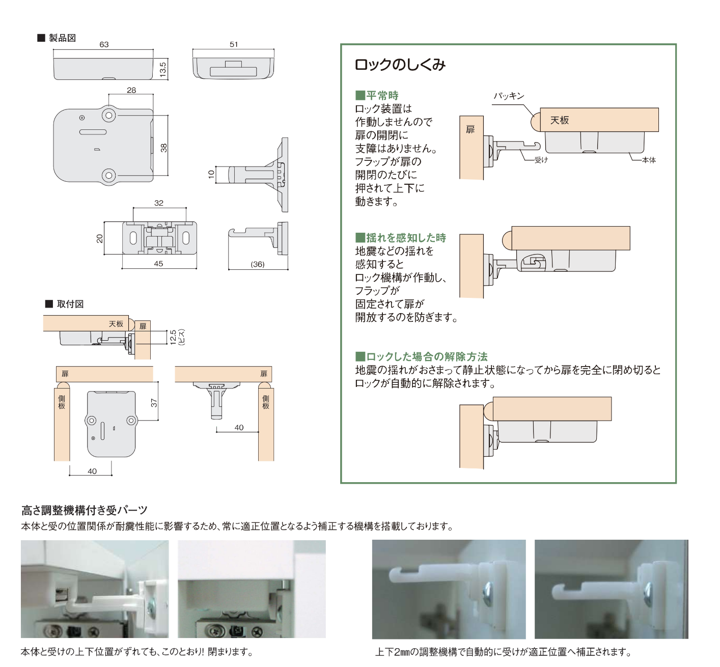 ■ 平常時
ロック装置は作動しませんので扉の開閉に支障はありません。

フラップが扉の開閉のたびに押されて上下に動きます。

（図内注釈：パッキン、天板、扉、受け、本体）

■ 揺れを感知した時
地震などの揺れを感知するとロック機構が作動し、フラップが固定されて扉が開放するのを防ぎます。

■ ロックした場合の解除方法
地震の揺れがおさまって静止状態になってから扉を完全に閉め切ると、ロックが自動的に解除されます。

高さ調整機構付き受パーツ
本体と受の位置関係が耐震性能に影響するため、常に適正位置となるよう補正する機構を搭載しております。

実機写真キャプション（左）： 本体と受けの上下位置がずれても、このとおり！閉まります。

実機写真キャプション（右）： 上下2mmの調整機構で自動的に受けが適正位置へ補正されます。