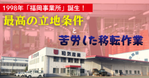 1998年「福岡事業所」誕生！最高の立地条件と苦労した移転作業